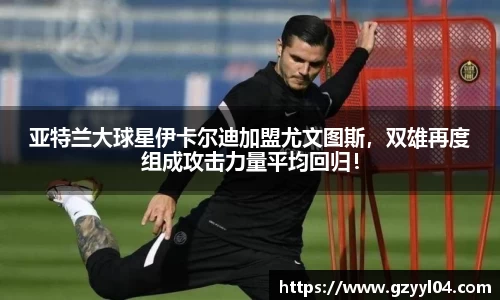 亚特兰大球星伊卡尔迪加盟尤文图斯，双雄再度组成攻击力量平均回归！