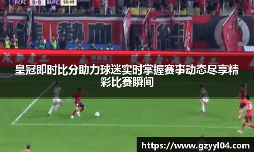 皇冠即时比分助力球迷实时掌握赛事动态尽享精彩比赛瞬间